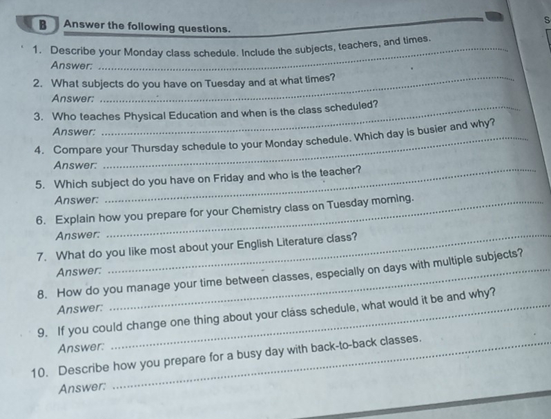 Answer the following questions. 
1. Describe your Monday class schedule. Include the subjects, teachers, and times. 
Answer: 
2. What subjects do you have on Tuesday and at what times? 
Answer: 
3. Who teaches Physical Education and when is the class scheduled? 
Answer: 
4. Compare your Thursday schedule to your Monday schedule. Which day is busier and why? 
Answer: 
5. Which subject do you have on Friday and who is the teacher? 
Answer: 
6. Explain how you prepare for your Chemistry class on Tuesday morning. 
Answer:_ 
7. What do you like most about your English Literature class? 
Answer: 
8. How do you manage your time between classes, especially on days with multiple subjects? 
Answer: 
9. If you could change one thing about your class schedule, what would it be and why? 
Answer: 
10. Describe how you prepare for a busy day with back-to-back classes. 
Answer: