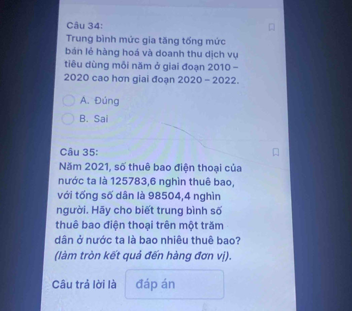 Trung bình mức gia tăng tổng mức
bán lẻ hàng hoá và doanh thu dịch vụ
tiêu dùng mỗi năm ở giai đoạn 2010 -
2020 cao hơn giai đoạn 2020 - 2022.
A. Đúng
B. Sai
Câu 35:
Năm 2021, số thuê bao điện thoại của
nước ta là 125783, 6 nghìn thuê bao,
với tổng số dân là 98504, 4 nghìn
người. Hāy cho biết trung bình số
thuê bao điện thoại trên một trăm
dân ở nước ta là bao nhiêu thuê bao?
(làm tròn kết quả đến hàng đơn vị).
Câu trả lời là đáp án