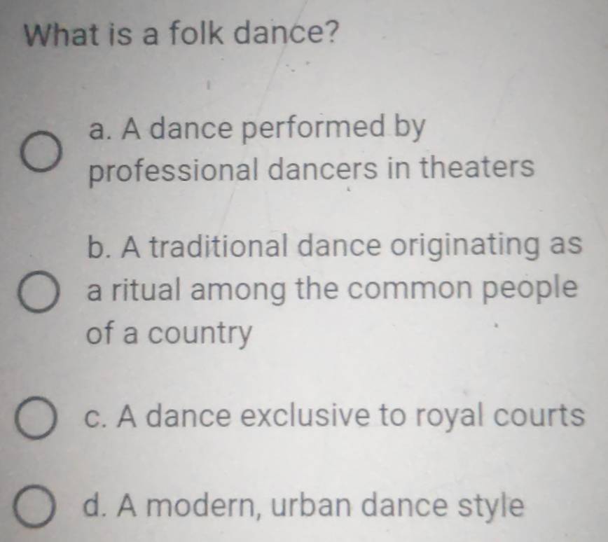 What is a folk dance?
a. A dance performed by
professional dancers in theaters
b. A traditional dance originating as
a ritual among the common people
of a country
c. A dance exclusive to royal courts
d. A modern, urban dance style