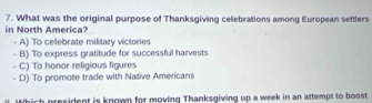 What was the original purpose of Thanksgiving celebrations among European settlers
in North America?
A) To celebrate military victories
- B) To express gratitude for successful harvests
C) To honor religious figures
D) To promote trade with Native Americans
Which president is known for moving Thanksgiving up a week in an attempt to boost