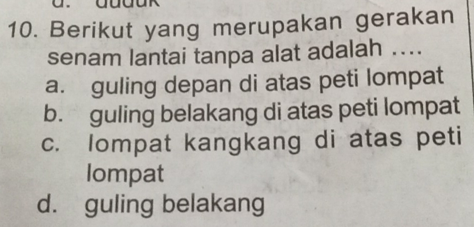 Berikut yang merupakan gerakan
senam lantai tanpa alat adalah ....
a. guling depan di atas peti lompat
b. guling belakang di atas peti lompat
c. lompat kangkang di atas peti
lompat
d. guling belakang