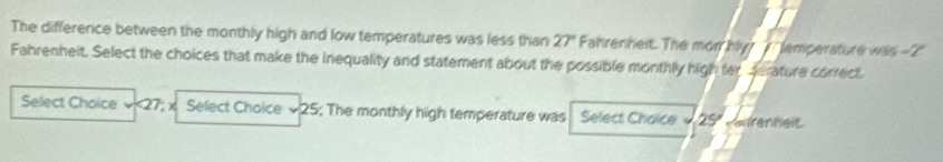 The difference between the monthly high and low temperatures was less than 27° Fahrenheit. The mon hy? 7 lemperature was -2'
Fahrenheit. Select the choices that make the inequality and statement about the possible monthly high ter serature correct. 
Select Choice √<<tex>27; x Select Choice 25; The monthly high temperature was Select Chaice 25º anrenheic