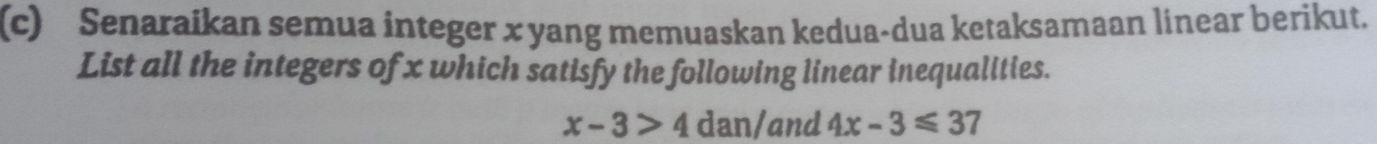 Senaraikan semua integer x yang memuaskan kedua-dua ketaksamaan linear berikut. 
List all the integers of x which satisfy the following linear inequalities.
x-3>4 dan/and 4x-3≤slant 37