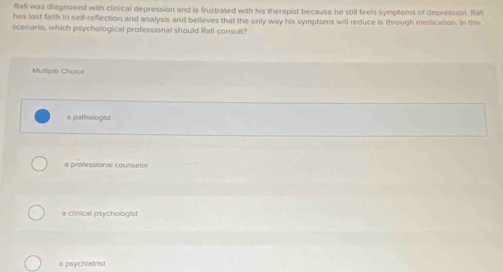 Rafi was diagnosed with clinical depression and is frustrated with his therapist because he still feels symptoms of depression. Raf
has lost faith in self-reflection and analysis and believes that the only way his symptoms will reduce is through medication. In this
scenario, which psychological professional should Rafi consult?
Multiple Cholce
a pathologist
a professional counselor
a clinical psychologist
a psychiatrist