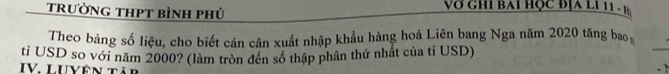 trường thpt bình phú Vớ gh i bai hợc địa l í 11 - h 
Theo bảng số liệu, cho biết cán cân xuất nhập khẩu hàng hoá Liên bang Nga năm 2020 tăng bao 
ti USD so với năm 2000? (làm tròn đến số thập phân thứ nhất của tỉ USD) 
_ 
IV. LUyên Tải 
-1