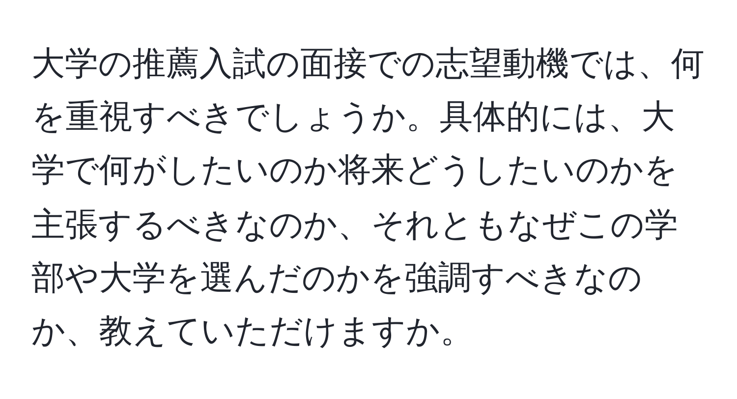 大学の推薦入試の面接での志望動機では、何を重視すべきでしょうか。具体的には、大学で何がしたいのか将来どうしたいのかを主張するべきなのか、それともなぜこの学部や大学を選んだのかを強調すべきなのか、教えていただけますか。