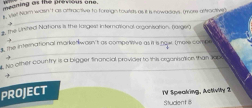 meaning as the previous one. 
* Vet Nam wasn't as attractive to foreign tourists as it is nowadays. (more attractive) 
_ 
#, the United Nations is the largest international organisation. (larger) 
→ 
_ 
the international marketwasn't as competitive as it is now. (more compe 
- 
_ 
_ 
r. No other country is a bigger financial provider to this organisation than Japo 
PROJECT 
IV Speaking, Activity 2 
Student B