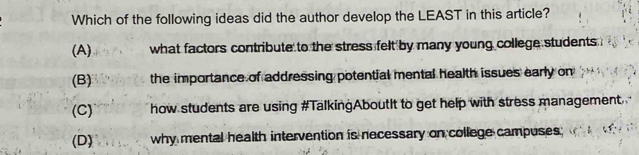 Which of the following ideas did the author develop the LEAST in this article?
(A) what factors contribute to the stress felt by many young college students
(B) the importance of addressing potential mental health issues early on
(C) how students are using #TalkingAboutIt to get help with stress management
(D) why mental health intervention is necessary on college campuses;