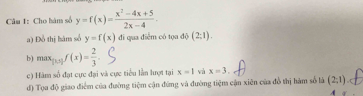 Cho hàm số y=f(x)= (x^2-4x+5)/2x-4 . 
a) Đồ thị hàm số y=f(x) đi qua điểm có tọa độ (2;1). 
b) max_[3;5]f(x)= 2/3 . 
c) Hàm số đạt cực đại và cực tiểu lần lượt tại x=1 và x=3. 
d) Tọa độ giao điểm của đường tiệm cận đứng và đường tiệm cận xiên của đồ thị hàm số là (2;1).