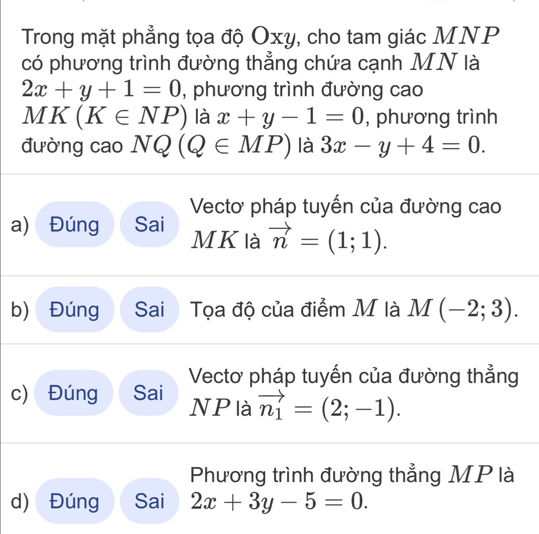 Trong mặt phẳng tọa độ Oxy, cho tam giác MNP
có phương trình đường thẳng chứa cạnh MN là
2x+y+1=0 , phương trình đường cao
MK (K∈ NP) là x+y-1=0 , phương trình 
đường cao NQ(Q∈ MP) là 3x-y+4=0. 
Vectơ pháp tuyến của đường cao 
a) Đúng Sai
M K là vector n=(1;1). 
b) Đúng Sai Tọa độ của điểm M là M(-2;3). 
Vectơ pháp tuyến của đường thẳng 
c) Đúng Sai 
NP là vector n_1=(2;-1). 
Phương trình đường thẳng MP là 
d) Đúng Sai 2x+3y-5=0.