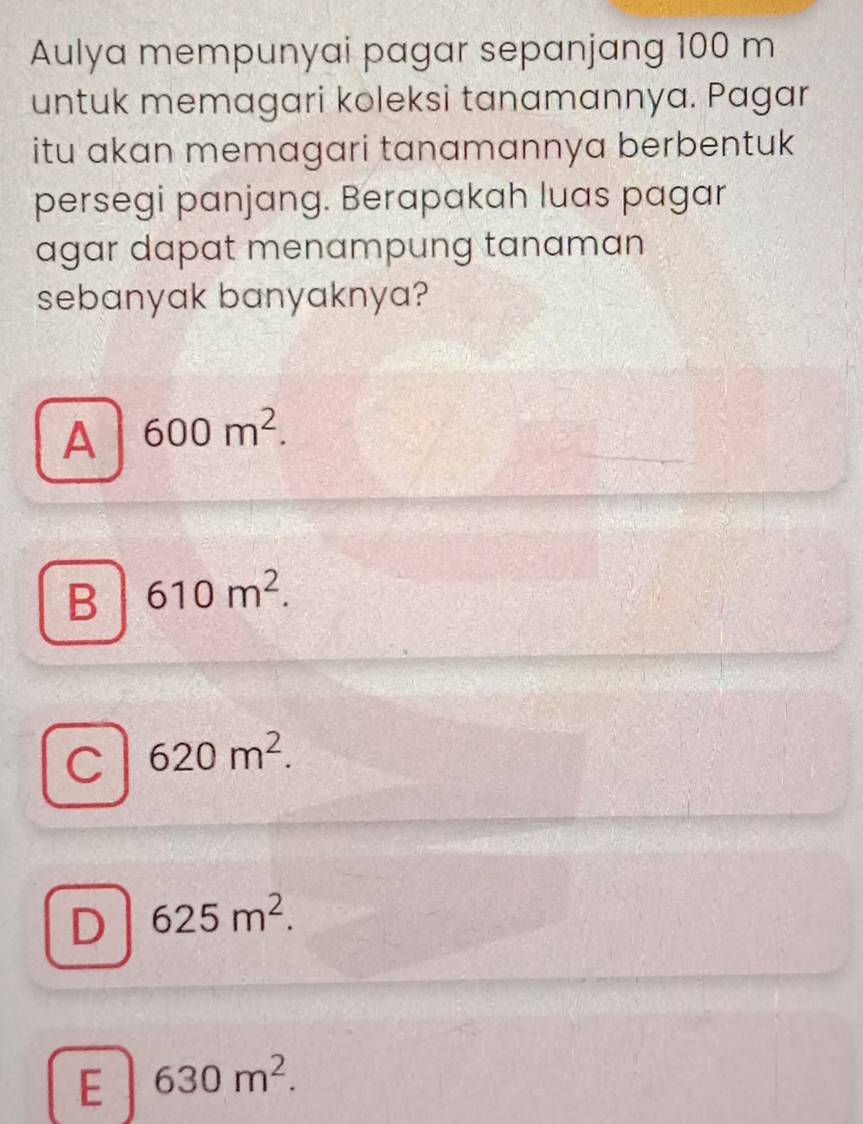 Aulya mempunyai pagar sepanjang 100 m
untuk memagari koleksi tanamannya. Pagar
itu akan memagari tanamannya berbentuk
persegi panjang. Berapakah luas pagar
agar dapat menampung tanaman
sebanyak banyaknya?
A 600m^2.
B 610m^2.
C 620m^2.
D 625m^2.
E 630m^2.