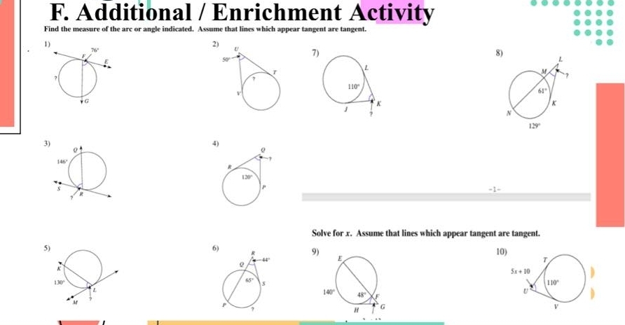 Additional / Enrichment Activity
Find the measure of the arc or angle indicated. Assume that lines which appear tangent are tangent.
2) 7)
8
3)
4
Solve for x. Assume that lines which appear tangent are tangent.
5
6
9)
10)