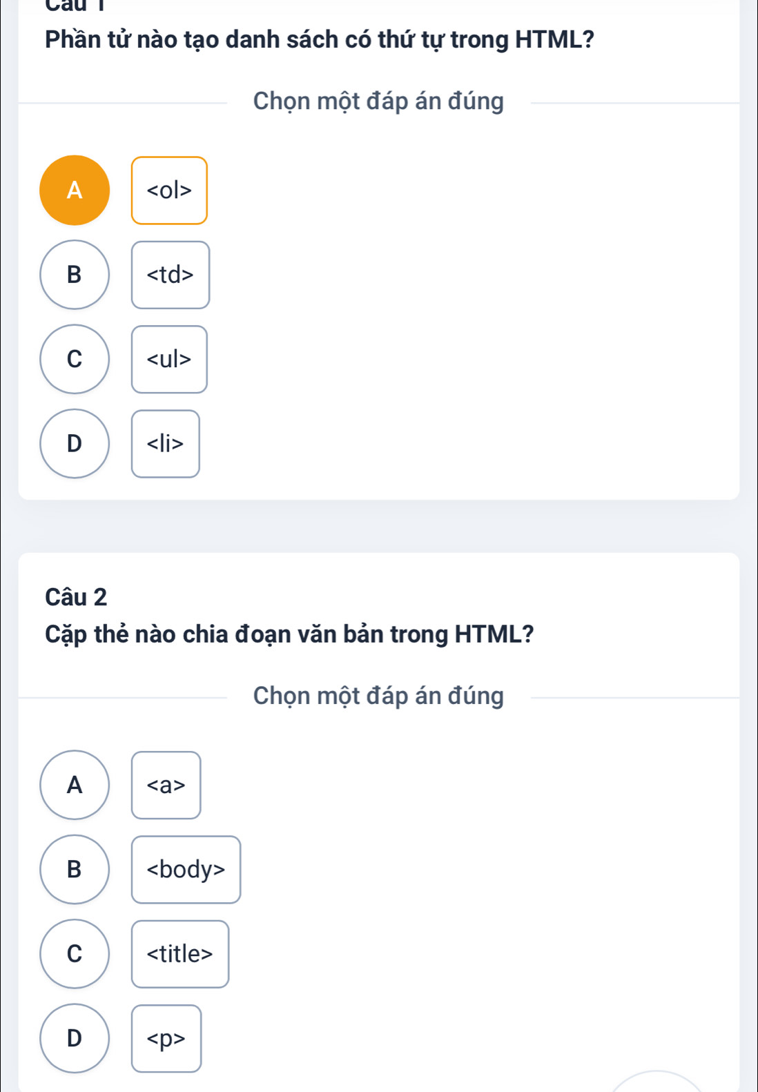 Phần tử nào tạo danh sách có thứ tự trong HTML?
Chọn một đáp án đúng
A
B
C
D
Câu 2
Cặp thẻ nào chia đoạn văn bản trong HTML?
Chọn một đáp án đúng
A
B
C
D