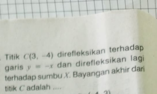 .Titik C(3,-4) direfleksikan terhadap 
garis y=-x dan direfleksikan lagi 
terhadap sumbu X. Bayangan akhir dari 
titik C adalah ....