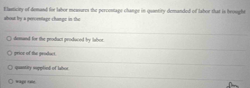 Elasticity of demand for labor measures the percentage change in quantity demanded of labor that is brought
about by a percentage change in the
demand for the product produced by labor.
price of the product.
quantity supplied of labor.
wage rate.