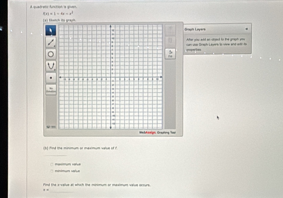 A quadratic function is given.
f(x)=1-4x
(a) Sketch its graph. 
Graph Layers 
After you add an objest to the graph you 
can use Graph Loyers to view and edil its 
properties 
ha 
Hs 
● 
ng Tool 
(b) Find the minimum or maximum value of f. 
_ 
maximum value 
minimum value 
Find the x -value at which the minimum or maximum value occurs. 
_
x=