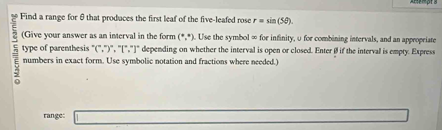 Attempt g 
= Find a range for θ that produces the first leaf of the five-leafed rose r=sin (5θ ). 
~ (Give your answer as an interval in the form (*,*). Use the symbol ∞ for infinity, υ for combining intervals, and an appropriate 
type of parenthesis "(",")", "[","]" depending on whether the interval is open or closed. Enter Ø if the interval is empty. Express
5 numbers in exact form. Use symbolic notation and fractions where needed.) 
range: l:_ 
-3x- 1/4 -1- 1/4 =