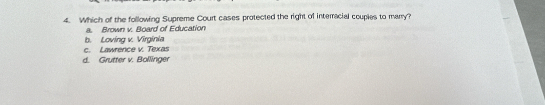 Which of the following Supreme Court cases protected the right of interracial couples to marry?
a. Brown v. Board of Education
b. Loving v. Virginia
c. Lawrence v. Texas
d. Grutter v. Bollinger