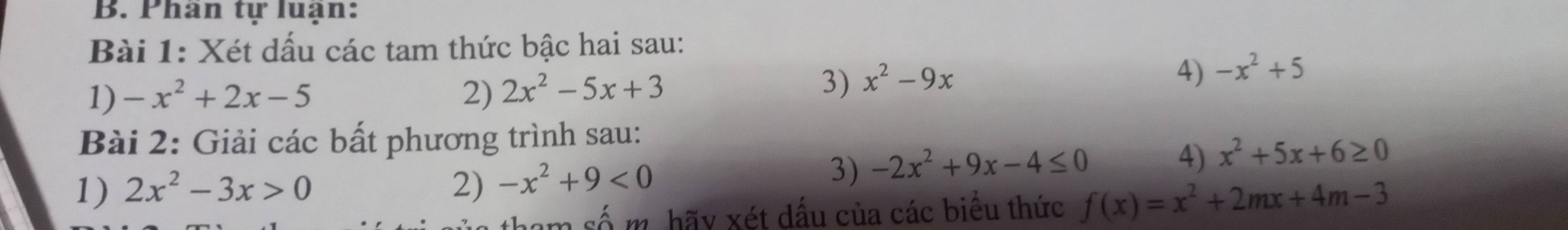 Phân tự luận: 
Bài 1: Xét dấu các tam thức bậc hai sau: 
1) -x^2+2x-5 2) 2x^2-5x+3
3) x^2-9x
4) -x^2+5
Bài 2: Giải các bất phương trình sau: 
1) 2x^2-3x>0 2) -x^2+9<0</tex> 
3) -2x^2+9x-4≤ 0
4) x^2+5x+6≥ 0
tham số m. hãy xét dấu của các biểu thức f(x)=x^2+2mx+4m-3