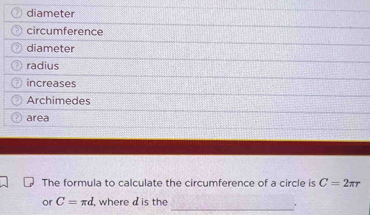 diameter 
circumference 
diameter 
radius 
increases 
Archimedes 
area 
The formula to calculate the circumference of a circle is C=2π r
or C=π d , where d is the 
_.