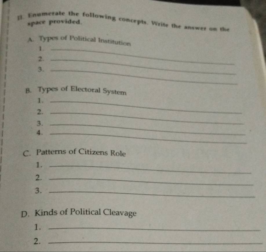 ]. Enumerate the following concepts. Write the answer on the 
space provided. 
A. Types of Political Institution 
1._ 
2._ 
3._ 
B. Types of Electoral System 
1._ 
2._ 
3._ 
4._ 
C. Patterns of Citizens Role 
1._ 
2._ 
3._ 
D. Kinds of Political Cleavage 
1._ 
2._