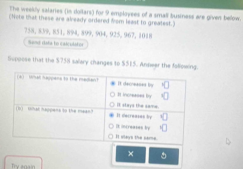 The weekly salaries (in dollars) for 9 employees of a small business are given below. 
(Note that these are already ordered from least to greatest.)
758, 839, 851, 894, 899, 904, 925, 967, 1018
Send data to calculator 
Suppose that the $758 salary changes to $515. Answer the following. 
× 
Try again