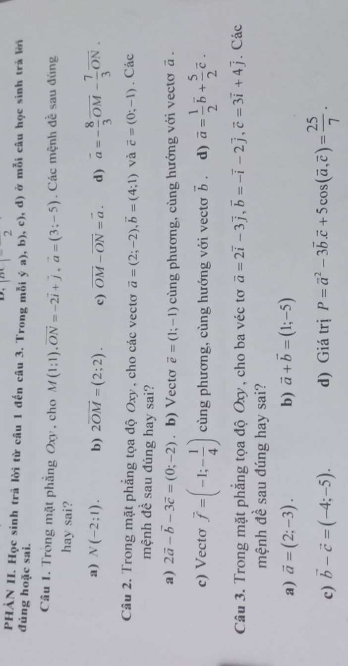 |BC|=2
PHÀN II. Học sinh trả lời từ câu 1 đến câu 3. Trong mỗi ý a), b), c), d) ở mỗi câu học sinh trả lời
đúng hoặc sai.
Câu 1. Trong mặt phẳng Oxy, cho M(1;1),vector ON=-2vector i+vector j,vector a=(3;-5). Các mệnh đề sau đúng
hay sai?
a) N(-2;1). b) 2overline OM=(2;2). c) vector OM-vector ON=vector a. d) vector a=- 8/3 vector OM- 7/3 vector ON.
Câu 2. Trong mặt phẳng tọa độ Oxy, cho các vectơ vector a=(2;-2),vector b=(4;1) và vector c=(0;-1). Các
mệnh đề sau đúng hay sai?
a) 2vector a-vector b-3vector c=(0;-2) 。 b) Vectơ vector e=(1;-1) cùng phương, cùng hướng với vectơ vector a.
c) Vectơ vector f=(-1;- 1/4 ) cùng phương, cùng hướng với vectơ vector b. d) vector a= 1/2 vector b+ 5/2 vector c.
Câu 3. Trong mặt phẳng tọa độ Oxy, cho ba véc tơ vector a=2vector i-3vector j,vector b=-vector i-2vector j,vector c=3vector i+4vector j. Các
mệnh đề sau đúng hay sai?
a) vector a=(2;-3). b) vector a+vector b=(1;-5)
c) vector b-vector c=(-4;-5). d) Giá trị P=vector a^(2-3vector b).vector c+5cos (vector a,vector c)= 25/7 .