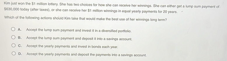 Kim just won the $1 million lottery. She has two choices for how she can receive her winnings. She can either get a lump sum payment of
$630,000 today (after taxes), or she can receive her $1 million winnings in equal yearly payments for 20 years. 
Which of the following actions should Kim take that would make the best use of her winnings long term?
A. Accept the lump sum payment and invest it in a diversified portfolio.
B. Accept the lump sum payment and deposit it into a savings account.
C. Accept the yearly payments and invest in bonds each year.
D. Accept the yearly payments and deposit the payments into a savings account.