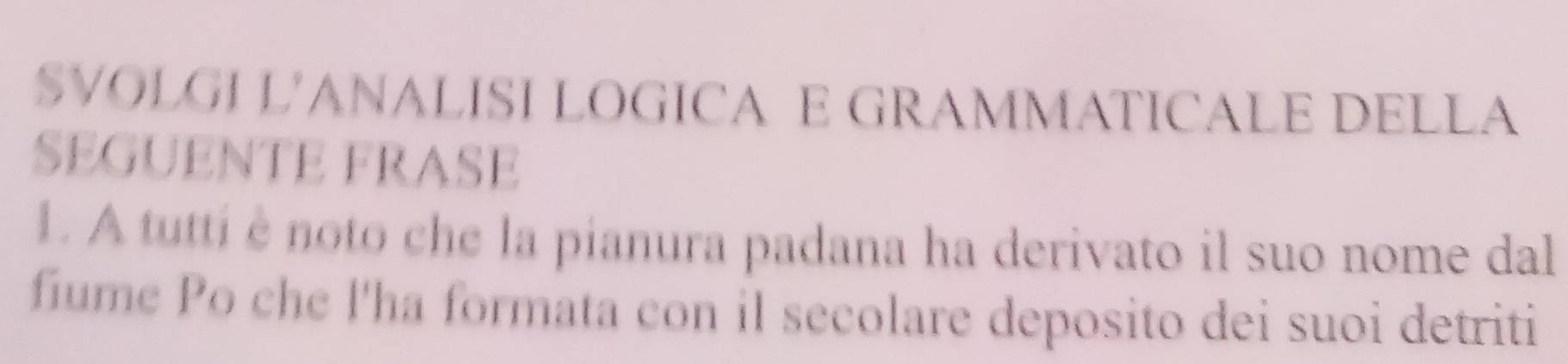 SVOLGI L'ANALISI LOGICA E GRAMMATICALE DELLA 
SEGUENTE FRASE 
1. A tutti è noto che la pianura padana ha derivato il suo nome dal 
fiume Po che l'ha formata con il secolare deposito dei suoi detriti