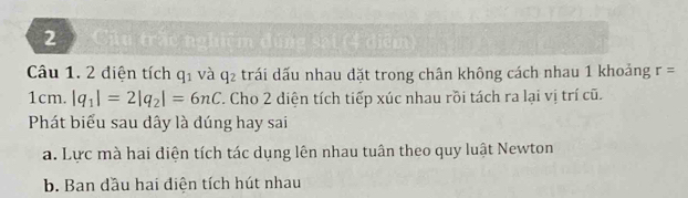 Câu trấc nghiêm đùng sai (4 điểm
Câu 1. 2 điện tích q_1 và q_2 trái dấu nhau đặt trong chân không cách nhau 1 khoảng r=
1cm. |q_1|=2|q_2|=6nC. Cho 2 diện tích tiếp xúc nhau rồi tách ra lại vị trí cũ.
Phát biểu sau đây là đúng hay sai
a. Lực mà hai diện tích tác dụng lên nhau tuân theo quy luật Newton
b. Ban dầu hai điện tích hút nhau