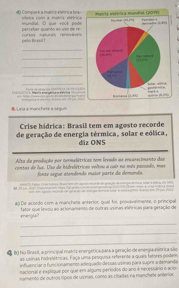 Compare a matriz elétrica bra-
sileira com a matriz elétrica
mundial. O que você pode
perceber quanto ao uso de re-
cursos naturais renováveis
pelo Brasil?
_
_
_
_
_
Fonte de pesquisa: EMPRESA DE PESQUIS
ENERGETICA. Matriz energética e elétrica. Disponíve
em: https://www.epe.gov.br/pt/abcdenergia/matr
-energetica-e-eletrica. Acesso em: 29 jun. 202
8. Leia a manchete a seguir.
Crise hídrica: Brasil tem em agosto recorde
de geração de energia térmica, solar e eólica,
diz ONS
Alta da produção por termelétricas tem levado ao encarecimento das
contas de luz. Uso de hidrelétricas voltou a cair no mês passado, mas
fonte segue atendendo maior parte da demanda.
AMATO, Fábio. Crise hídrica: Brasil tem em agosto recorde de geração de energia térmica, solar e eólica, diz ONS
G1, 28 jun. 2021. Disponível em: https://g1.globo.com/economia/noticia/2021/09/28/em-meio-a-crise-hidrica-brasil
-tem-em-agosto-recorde-de-geracao-de-energia-termica-solar-e-eolica.ghtml. Acesso em: 29 jun. 2022.
a) De acordo com a manchete anterior, qual foi, provavelmente, o principal
fator que levou ao acionamento de outras usinas elétricas para geração de
energia?
_
_
_
b) No Brasil, a principal matriz energética para a geração de energia elétrica são
as usinas hidrelétricas. Faça uma pesquisa referente a quais fatores podem
influenciar o funcionamento adequado dessas usinas para suprir a demanda
nacional e explique por que em alguns períodos do ano é necessário o acio-
namento de outros tipos de usinas, como as citadas na manchete anterior.