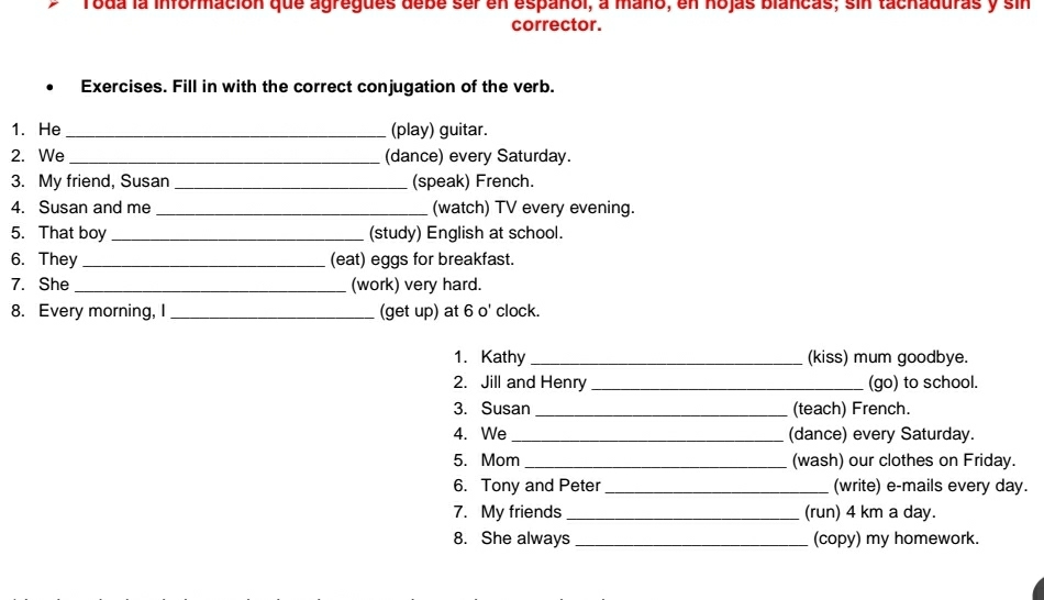 Toda la información que agregues debe ser en español, a maño, en nojas blancas; sin tachaduras y sin 
corrector. 
Exercises. Fill in with the correct conjugation of the verb. 
1. He _(play) guitar. 
2. We _(dance) every Saturday. 
3. My friend, Susan _(speak) French. 
4. Susan and me _(watch) TV every evening. 
5. That boy _(study) English at school. 
6. They_ (eat) eggs for breakfast. 
7. She _(work) very hard. 
8. Every morning, I _(get up) at 6 o' clock. 
1. Kathy _(kiss) mum goodbye. 
2. Jill and Henry _(go) to school. 
3. Susan _(teach) French. 
4. We _(dance) every Saturday. 
5. Mom _(wash) our clothes on Friday. 
6. Tony and Peter _(write) e-mails every day. 
7. My friends _(run) 4 km a day. 
8. She always _(copy) my homework.