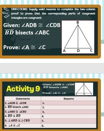 DIRECTIONS: Supply valid reasons to complete the two column
proof to prove that the corresponding parts of congruent
triangles are congruent.
Given: ∠ ADB≌ ∠ CDB
overline BD bisects ∠ ABC
Prove: ∠ A≌ ∠ C
∠ ADB ≡ ∠CDB
Given: BD bisects ∠ABC
Activity 9 Prove: ∠A = ∠C