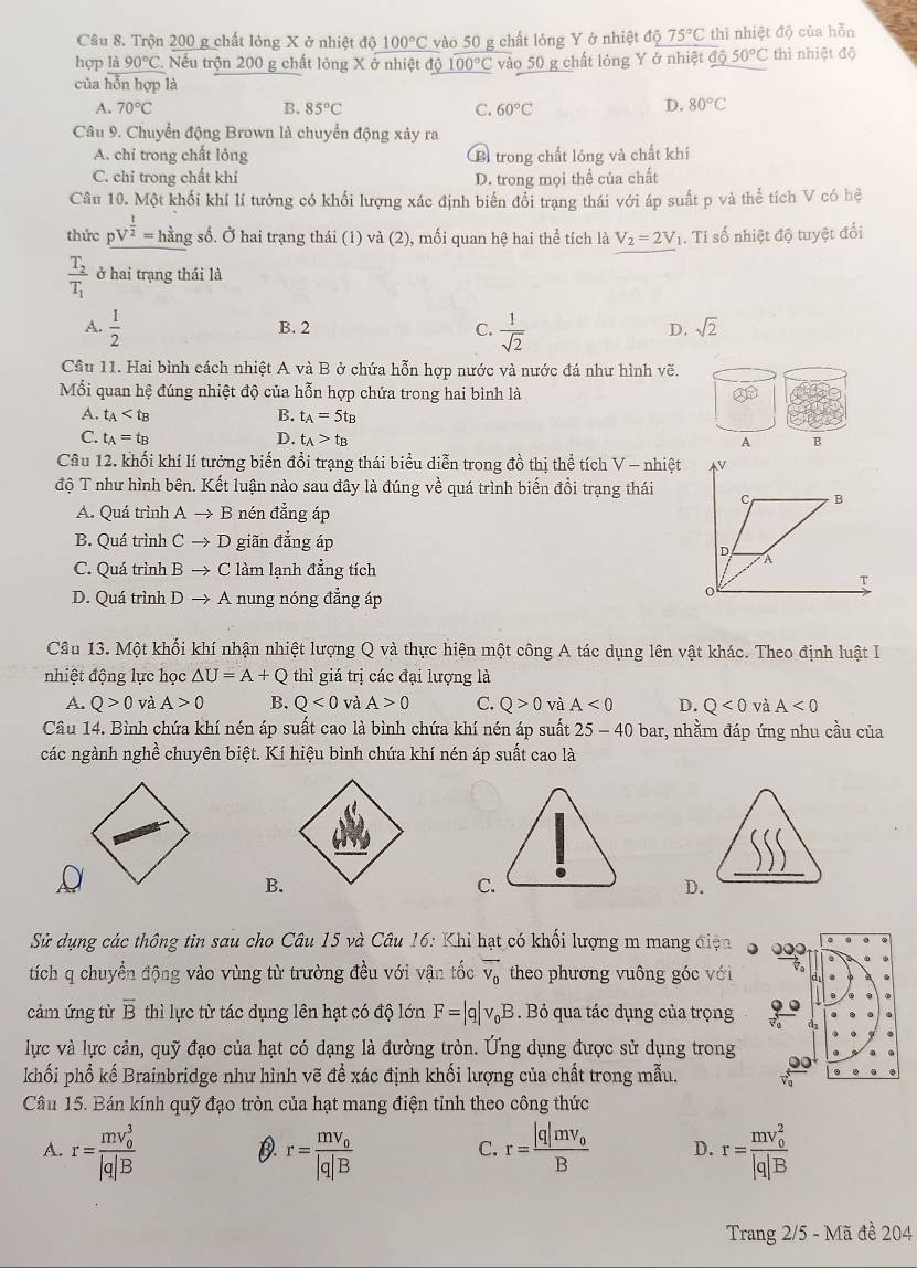 Trộn 200 g chất lỏng X ở nhiệt dphi 100°C vào 50 g chất lỏng Y ở nhiệt độ 75°C thì nhiệt độ của hỗn
hợp là 90°C. Nếu trộn 200 g chất lỏng X ở nhiệt độ 100°C vào 50 g chất lóng Y ở nhiệt độ 50°C thì nhiệt độ
của hỗn hợp là
A. 70°C B. 85°C C. 60°C
D. 80°C
Câu 9. Chuyển động Brown là chuyển động xây ra
A. chi trong chất lỏng B trong chất lông và chất khí
C. chỉ trong chất khí D. trong mọi thể của chất
Câu 10. Một khối khí lí tưởng có khổi lượng xác định biến đổi trạng thái với áp suất p và thể tích V có hệ
thức pV^(frac 1)2=h^(frac 3)8 ng số. Ở hai trạng thái (1) và (2), mối quan hệ hai thể tích là V_2=2V 1. Tỉ số nhiệt độ tuyệt đối
frac T_2T_1 ở hai trạng thái là
A.  1/2   1/sqrt(2) 
B. 2 C. D. sqrt(2)
Cầu 11. Hai bình cách nhiệt A và B ở chứa hỗn hợp nước và nước đá như hình vẽ.
Mối quan hệ đúng nhiệt độ của hỗn hợp chứa trong hai bình là
A. t_A B. t_A=5t_B
C. t_A=t_B D. t_A>t_B
Câu 12. khổi khí lí tưởng biến đổi trạng thái biểu diễn trong đồ thị thể tích V - nhiệt
độ T như hình bên. Kết luận nào sau đây là đúng về quá trình biến đổi trạng thái
A. Quá trình A → B nén đẳng áp
B. Quá trình C → D giãn đẳng áp
C. Quá trình B → C làm lạnh đẳng tích
D. Quá trình D → A nung nóng đẳng áp
Câu 13. Một khối khí nhận nhiệt lượng Q và thực hiện một công A tác dụng lên vật khác. Theo định luật I
nhiệt động lực học △ U=A+Q thì giá trị các đại lượng là
A. Q>0 và A>0 B. Q<0</tex> và A>0 C. Q>0 và A<0</tex> D. Q<0</tex> và A<0</tex>
Câu 14. Bình chứa khí nén áp suất cao là bình chứa khí nén áp suất 25-40 bar, nhằm đáp ứng nhu cầu của
các ngành nghề chuyên biệt. Kí hiệu bình chứa khí nén áp suất cao là
B.
C.
D.
Sử dụng các thông tin sau cho Câu 15 và Câu 16: Khi hạt có khối lượng m mang điện
tích q chuyển động vào vùng từ trường đều với vận tốc overline v_0 theo phương vuông góc với
cảm ứng từ overline B thì lực từ tác dụng lên hạt có độ lớn F=|q|v_0B. Bỏ qua tác dụng của trọng
lực và lực cản, quỹ đạo của hạt có dạng là đường tròn. Ứng dụng được sử dụng trong
khối phổ kế Brainbridge như hình vẽ để xác định khối lượng của chất trong mẫu.
Câu 15. Bán kính quỹ đạo tròn của hạt mang điện tỉnh theo công thức
A. r=frac (mv_0)^3|q|B r=frac mv_0|q|B r=frac |q|mv_0B D. r=frac (mv_0)^2|q|B
D.
C.
Trang 2/5 - Mã đề 204