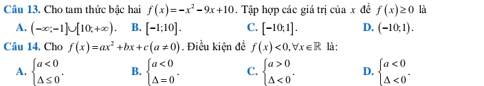 Cho tam thức bậc hai f(x)=-x^2-9x+10. Tập hợp các giá trị của x đề f(x)≥ 0 là
A. (-∈fty ;-1]∪ [10;+∈fty ). B. [-1;10]. C. [-10;1]. D. (-10;1). 
Câu 14. Cho f(x)=ax^2+bx+c(a!= 0). Điều kiện để f(x)<0</tex>, forall x∈ R là:
A. beginarrayl a<0 △ ≤ 0endarray.. B. beginarrayl a<0 △ =0endarray.. C. beginarrayl a>0 △ <0endarray.. D. beginarrayl a<0 △ <0endarray..