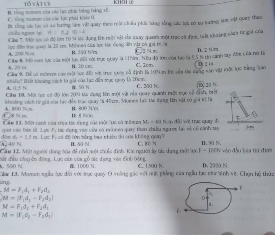 tố vật lý KHOI 10
B. tổng momen của các lực phải bằng hãng số.
C. tổng momen của các lực phải khác 0.
D. tổng các lực có xu hướng làm vật quay theo một chiều phải bằng tổng các lực có xu hướng làm vật quay theo
chiều ngược lại.
Cầu 7. Một lực có độ lớn 10 N tác dụng lên một vật rắn quay quanh một trục cổ định, biết khoảng cách từ giá của
lực đến trục quay là 20 cm. Mômen của lực tác dụng lên vật có giá trị là
A. 200 N.m. B. 200 N/m. C 2 N.m.
D. 2 N/m.
Cầu 8. Mô men lực của một lực đối với trục quay là 11Nm. Nếu độ lớn của lực là 5,5 N thì cánh tay đòn của nó là
A. 20 m. B. 20 cm. C. 2cm. D. 2 m.
Cầu 9. Để có mômen của một lực đối với trục quay cố định là 10N.m thì cần tác dụng vào vật một lực băng bao
nhiều? Biết khoảng cách từ giá của lực đến trục quay là 20cm.
A. 0,5 N. B. 50 N. C. 200 N. D. 20 N.
Cầu 10. Một lực có độ lớn 20N tác dụng lên một vật rấn quay quanh một trục cổ định, biết
khoảng cách từ giá của lực đến trục quay là 40cm. Momen lực tác dụng lên vật có giá trị là 20cm
A. 800 N.m. B. 800 N/m.
C 8 N.m. D. 8 N/m.
Cầu 11. Một cánh cửa chịu tác dụng của một lực có mômen M_1=60N.m đối với trục quay đi
qua các bản lễ. Lực F_2 tác dụng vào cửa có mômen quay theo chiều ngược lại và có cánh tay 2cm
đòn d_2=1,5m. Lực F_2 có độ lớn bằng bao nhiêu thì cửa không quay?
A. 40 N. B. 60 N. C. 80 N. D. 90 N.
Câu 12. Một người dùng búa để nhổ một chiếc đinh. Khi người ấy tác dụng một lực F=100N vào đầu búa thì đinh
đất đầu chuyển động. Lực cản của gỗ tác dụng vào đinh băng
A. 500 N. B. 1000 N. C. 1500 N. D. 2000 N.
Câu 13. Momen ngẫu lực đổi với trục quay O vuông góc với mặt phẳng của ngẫu lực như hình vẽ. Chọn hệ thức
úng
M=F_1d_1+F_2d_2
M=|F_1d_1-F_2d_2|
M=F_1d_2+F_2d_1
M=|F_1d_2-F_2d_1|