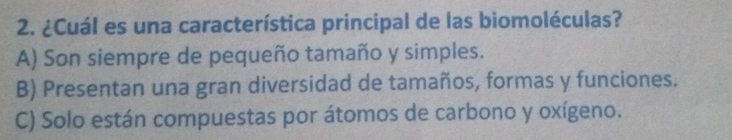 ¿Cuál es una característica principal de las biomoléculas?
A) Son siempre de pequeño tamaño y simples.
B) Presentan una gran diversidad de tamaños, formas y funciones.
C) Solo están compuestas por átomos de carbono y oxígeno.