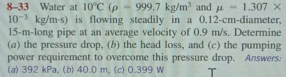 8-33 Water at 10°C(rho =999.7kg/m^3 and mu =1.307*
10^(-3)kg/m· s) is flowing steadily in a 0.12-cm -diameter,
15-m -long pipe at an average velocity of 0.9 m/s. Determine 
(a) the pressure drop, (b) the head loss, and (c) the pumping 
power requirement to overcome this pressure drop. Answers: 
(a) 392 kPa, (b) 40.0 m, (c) 0.399 W