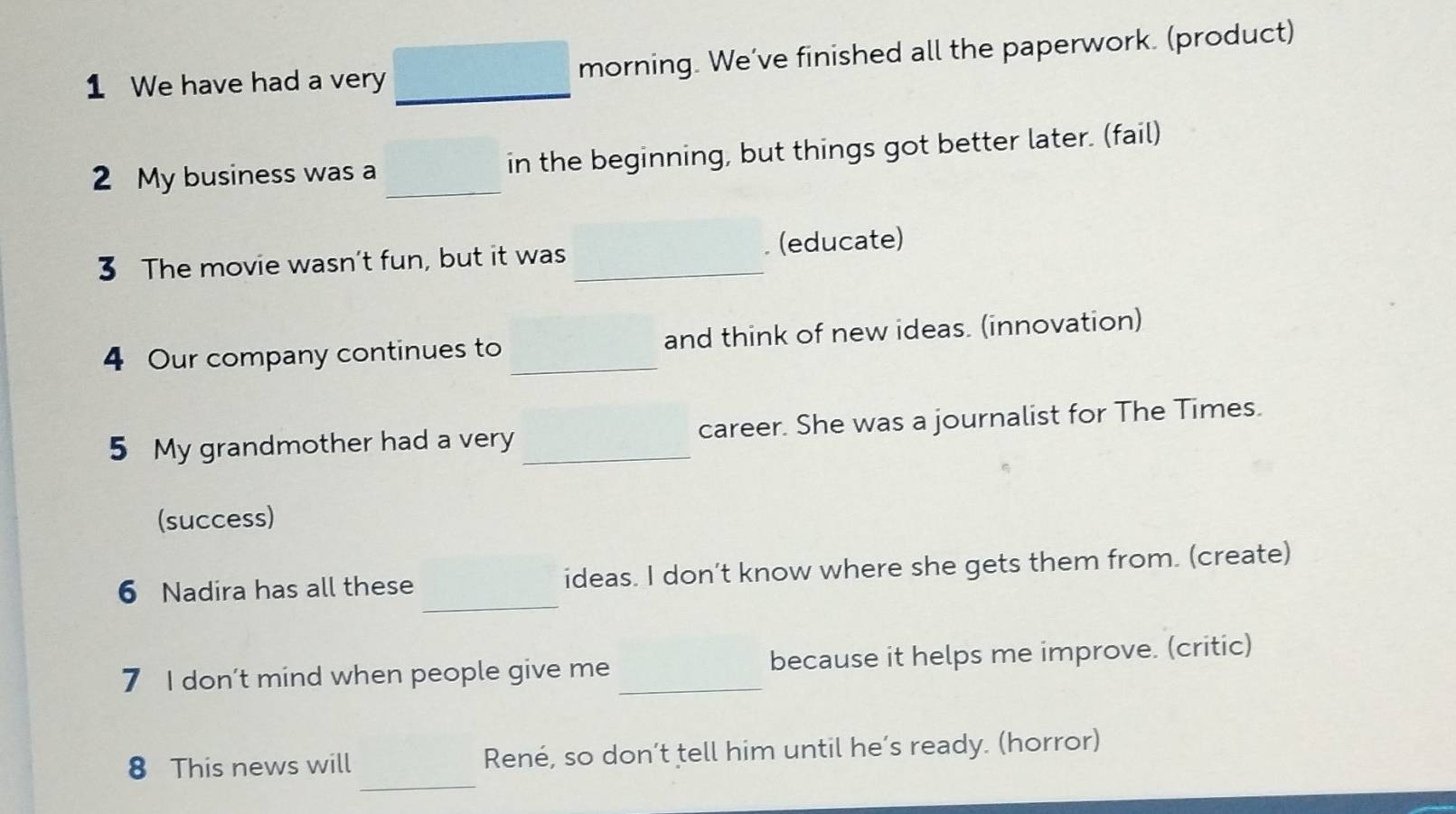 We have had a very_ morning. We've finished all the paperwork. (product) 
2 My business was a _in the beginning, but things got better later. (fail) 
3 The movie wasn’t fun, but it was _. (educate) 
4 Our company continues to _and think of new ideas. (innovation) 
5 My grandmother had a very _career. She was a journalist for The Times. 
(success) 
_ 
6 Nadira has all these ideas. I don’t know where she gets them from. (create) 
7 I don’t mind when people give me _because it helps me improve. (critic) 
_ 
8 This news will René, so don’t tell him until he’s ready. (horror)