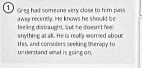 Greg had someone very close to him pass 
away recently. He knows he should be 
feeling distraught, but he doesn't feel 
anything at all. He is really worried about 
this, and considers seeking therapy to 
understand what is going on.