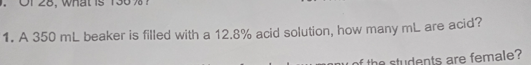 Or 28, what is 136% ? 
1. A 350 mL beaker is filled with a 12.8% acid solution, how many mL are acid? 
of the students are female?