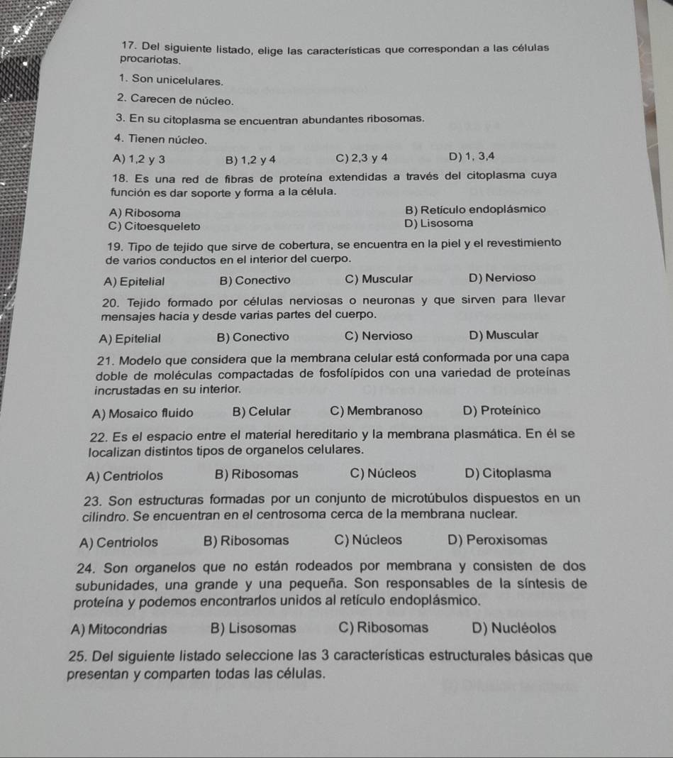 Del siguiente listado, elige las características que correspondan a las células
procariotas.
1. Son unicelulares.
2. Carecen de núcleo.
3. En su citoplasma se encuentran abundantes ribosomas.
4. Tienen núcleo.
A) 1,2 y 3 B) 1,2 y 4 C) 2,3y4 D) 1, 3,4
18. Es una red de fibras de proteína extendidas a través del citoplasma cuya
función es dar soporte y forma a la célula.
A) Ribosoma B) Retículo endoplásmico
C) Citoesqueleto D) Lisosoma
19. Tipo de tejido que sirve de cobertura, se encuentra en la piel y el revestimiento
de varios conductos en el interior del cuerpo.
A) Epitelial B) Conectivo C) Muscular D) Nervioso
20. Tejido formado por células nerviosas o neuronas y que sirven para llevar
mensajes hacia y desde varias partes del cuerpo.
A) Epitelial B) Conectivo C) Nervioso D) Muscular
21. Modelo que considera que la membrana celular está conformada por una capa
doble de moléculas compactadas de fosfolípidos con una variedad de proteínas
incrustadas en su interior.
A) Mosaico fluido B) Celular C) Membranoso D) Proteínico
22. Es el espacio entre el material hereditario y la membrana plasmática. En él se
localizan distintos tipos de organelos celulares.
A) Centriolos B) Ribosomas C) Núcleos D) Citoplasma
23. Son estructuras formadas por un conjunto de microtúbulos dispuestos en un
cilindro. Se encuentran en el centrosoma cerca de la membrana nuclear.
A) Centriolos B) Ribosomas C) Núcleos D) Peroxisomas
24. Son organelos que no están rodeados por membrana y consisten de dos
subunidades, una grande y una pequeña. Son responsables de la síntesis de
proteína y podemos encontrarlos unidos al retículo endoplásmico.
A) Mitocondrias B) Lisosomas C) Ribosomas D) Nucléolos
25. Del siguiente listado seleccione las 3 características estructurales básicas que
presentan y comparten todas las células.