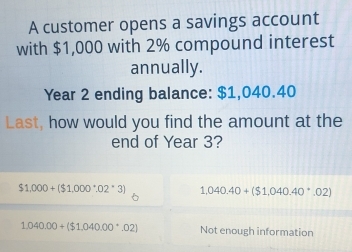 A customer opens a savings account
with $1,000 with 2% compound interest
annually.
Year 2 ending balance: $1,040.40
Last, how would you find the amount at the
end of Year 3?
$1,000+($1,000^(·),02^(·)3) 1,040.40+($1,040.40^(·).02)
1,040.00+($1,040.00^(·).02) Not enough information