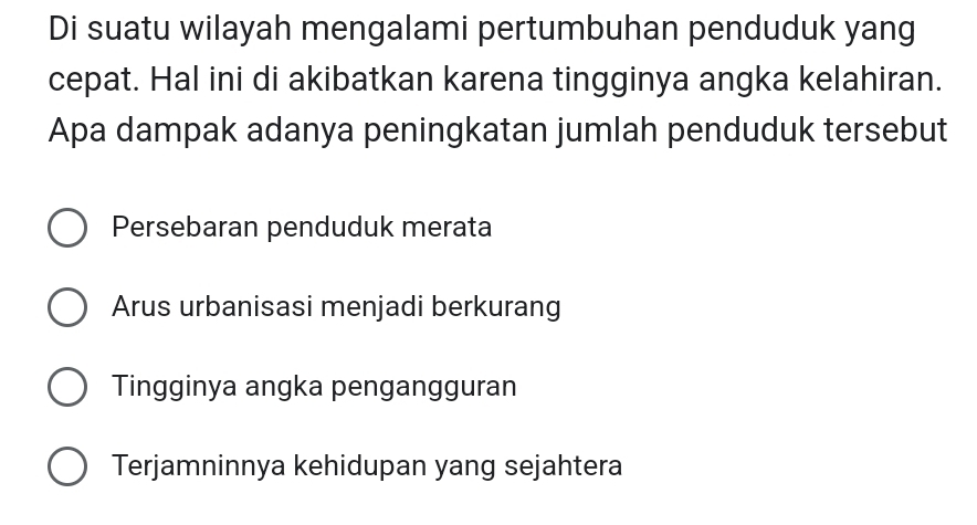 Di suatu wilayah mengalami pertumbuhan penduduk yang
cepat. Hal ini di akibatkan karena tingginya angka kelahiran.
Apa dampak adanya peningkatan jumlah penduduk tersebut
Persebaran penduduk merata
Arus urbanisasi menjadi berkurang
Tingginya angka pengangguran
Terjamninnya kehidupan yang sejahtera