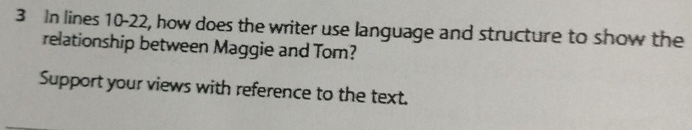 In lines 10-22, how does the writer use language and structure to show the 
relationship between Maggie and Tom? 
Support your views with reference to the text.