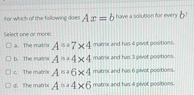 For which of the following does Ax=b have a solution for every 6?
Select one or more:
a. The matrix A^(isa)7* 4 matrix and has 4 pivot positions.
b. The matrix A^(is) 4* 4 matrix and has 3 pivot positions.
c. The matrix A is a 6* 4 matrix and has 6 pivot positions.
d. The matrix A is a 4* 6 matrix and has 4 pivot positions.