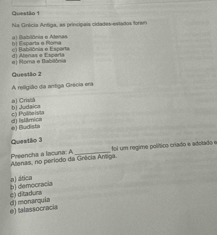 Na Grécia Antiga, as principais cidades-estados foram
a) Babilônia e Atenas
b) Esparta e Roma
c) Babilônia e Esparta
d) Atenas e Esparta
e) Roma e Babilônia
Questão 2
A religião da antiga Grécia era
a) Cristā
b) Judaica
c) Politeísta
d) Islâmica
e) Budista
Questão 3
Preencha a lacuna: A foi um regime político criado e adotado e
Atenas, no período da Grécia Antiga.
a) ática
b) democracia
c) ditadura
d) monarquia
e) talassocracia