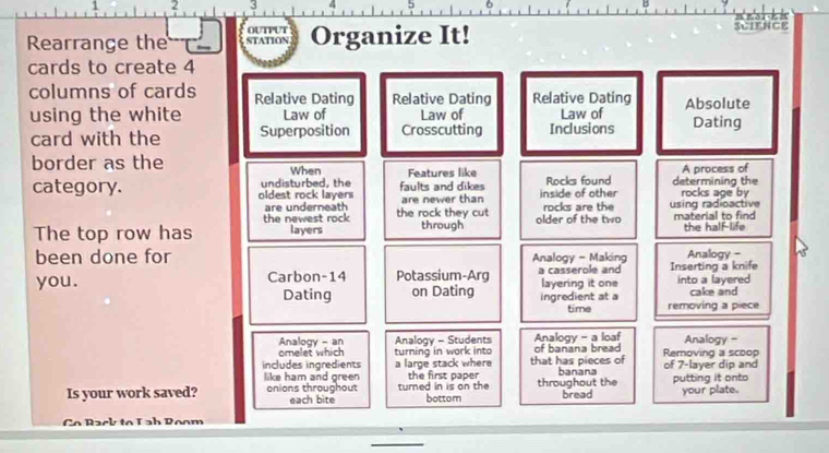 1 2 3
Rearrange the ouTPut STATION Organize It!
SCIENCE
cards to create 4
columns of cards Relative Dating Relative Dating Relative Dating
using the white Law of Law of Law of Absolute Dating
card with the Superposition Crosscutting Inclusions
border as the
When Features like A process of
category. oldest rock lavers undisturbed, the faults and dikes inside of other Rocks found determining the rocks age by
are underneath are newer than
the newest rock the rock they cut rocks are the using radioactive
The top row has layers through older of the two material to find the half-life
been done for Analogy - Making Analogy -
you. Carbon- 14 Potassium-Arg a casserole and Inserting a knife into a layered
Dating on Dating ingredient at a layering it one cake and
time removing a piece
Analogy - an Analogy - Students Analogy - a loaf of banana bread Analogy -
omelet which turning in work into
includes ingredients a large stack where that has pieces of Removing a scoop
like ham and green the first paper . banana of 7 -layer dip and
Is your work saved? onions throughout each bite turned in is on the bottom throughout the bread putting it onto your plate.
Co Rack to Lab Poom