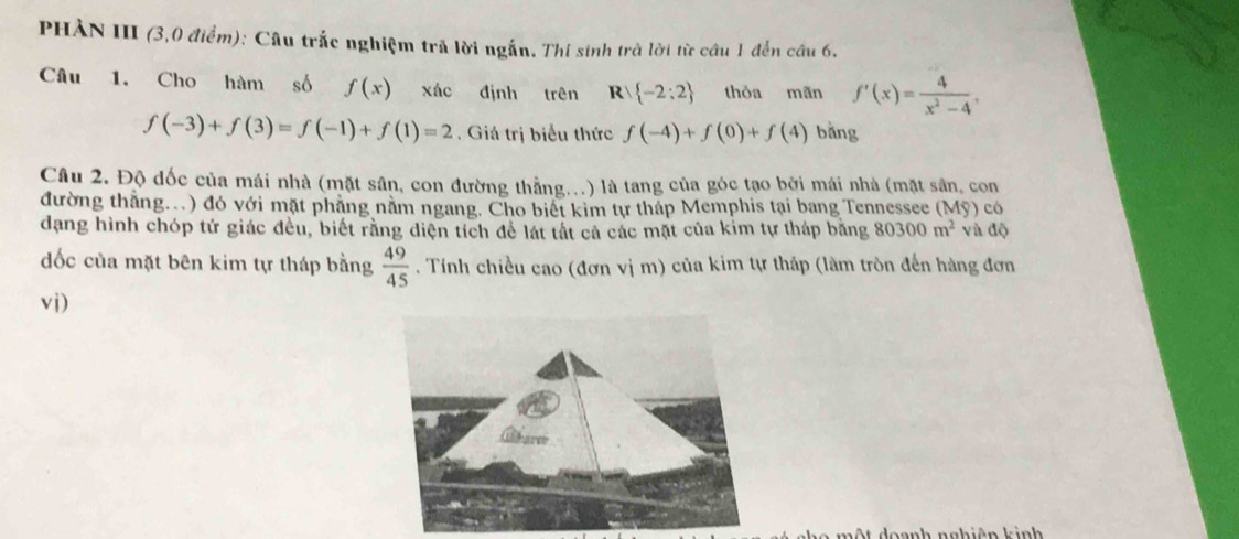 PHÀN III (3,0 điểm): Câu trắc nghiệm trã lời ngắn. Thí sinh trả lời từ cầu 1 đến câu 6. 
Câu 1. Cho hàm số f(x) xác định trên R -2:2 thòa mãn f'(x)= 4/x^2-4 ,
f(-3)+f(3)=f(-1)+f(1)=2 , Giá trị biểu thức f(-4)+f(0)+f(4) bǎng 
Câu 2. Độ đốc của mái nhà (mặt sân, con đường thẳng...) là tang của góc tạo bởi mái nhà (mặt sân, con 
đường thẳng..) đó với mặt phẳng nằm ngang. Cho biết kim tự tháp Memphis tại bang Tennessee ( Mg) có 
dạng hình chóp tứ giác đều, biết rằng diện tích để lát tất cả các mặt của kim tự tháp bằng 80300m^2 và độ 
ốc của mặt bên kim tự tháp bằng  49/45 . Tính chiều cao (đơn vị m) của kim tự tháp (làm tròn đến hàng đơn 
vi) 
mộ t doanh nghiên kinh