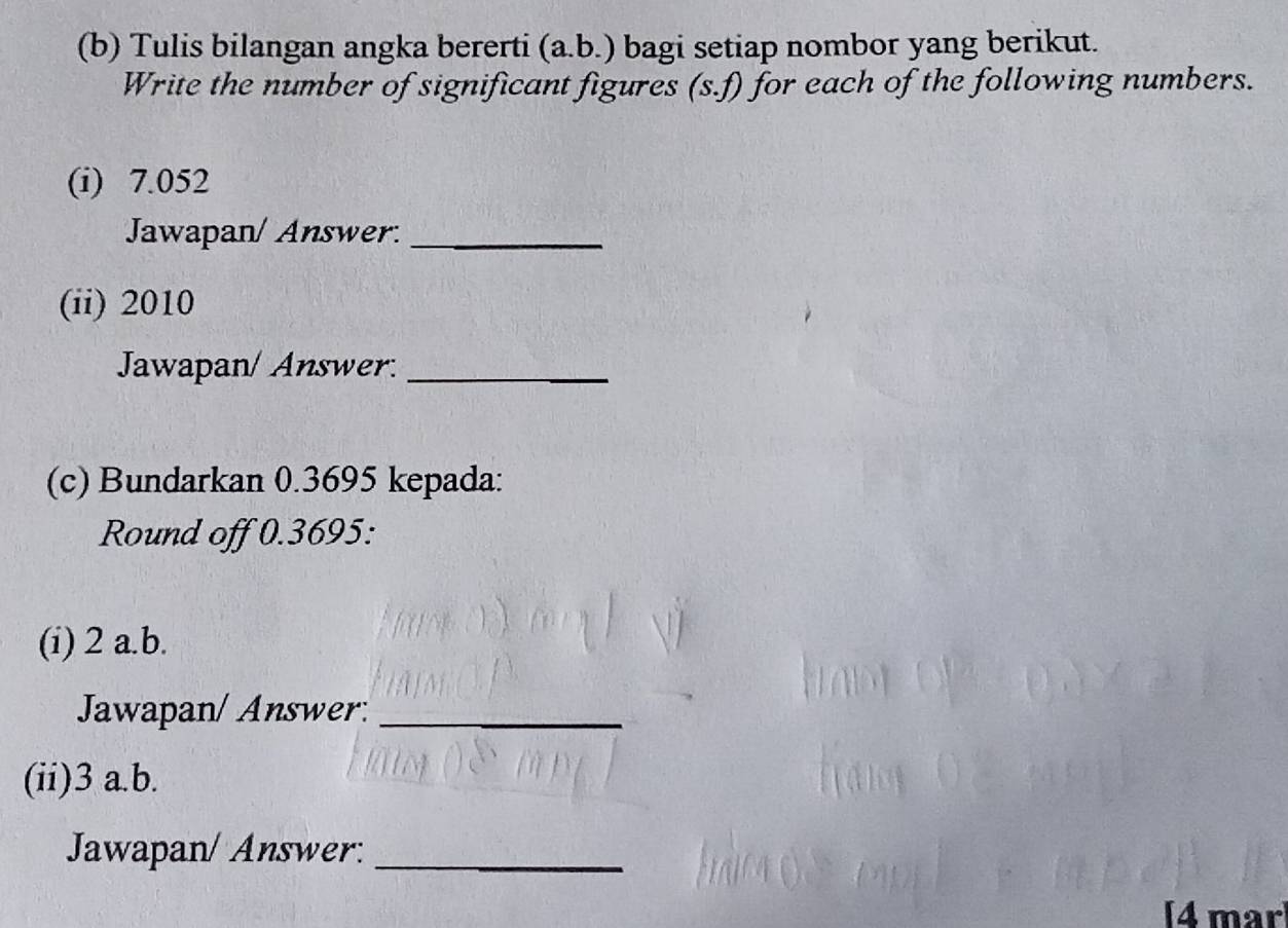 Tulis bilangan angka bererti (a.b.) bagi setiap nombor yang berikut. 
Write the number of significant figures (s.f) for each of the following numbers. 
(i) 7.052
Jawapan/ Answer._ 
(ii) 2010
Jawapan/ Answer._ 
(c) Bundarkan 0.3695 kepada: 
Round off 0.3695 : 
(i) 2 a.b. 
Jawapan/ Answer._ 
(ii) 3 a.b. 
Jawapan/ Answer:_ 
4 mar